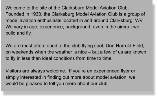 Welcome to the site of the Clarksburg Model Aviation Club.  Founded in 1930, the Clarksburg Model Aviation Club is a group of model aviation enthusiasts located in and around Clarksburg, WV.  We vary in age, experience, background, even in the aircraft we build and fly.  We are most often found at the club flying spot, Don Harrold Field, on weekends when the weather is nice – but a few of us are known to fly in less than ideal conditions from time to time!  Visitors are always welcome.  If you’re an experienced flyer or simply interested in finding out more about model aviation, we would be pleased to tell you more about our club.